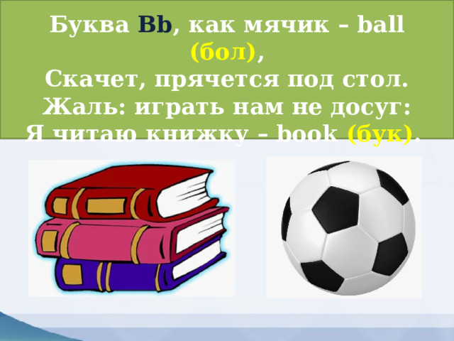 Буква Bb , как мячик – ball (бол) ,  Скачет, прячется под стол.  Жаль: играть нам не досуг:  Я читаю книжку – book (бук) . 