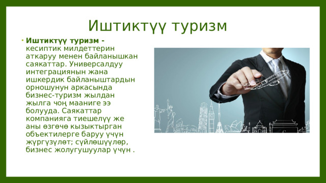 Иштиктүү туризм Иштиктүү туризм - кесиптик милдеттерин аткаруу менен байланышкан саякаттар. Универсалдуу интеграциянын жана ишкердик байланыштардын орношунун аркасында бизнес-туризм жылдан жылга чоң мааниге ээ болууда. Саякаттар компанияга тиешелүү же аны өзгөчө кызыктырган объектилерге баруу үчүн жүргүзүлөт; сүйлөшүүлөр, бизнес жолугушуулар үчүн . 