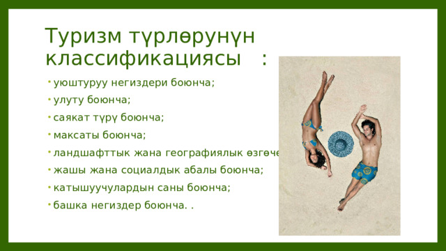 Туризм түрлөрунүн классификациясы : уюштуруу негиздери боюнча; улуту боюнча; саякат түрү боюнча; максаты боюнча; ландшафттык жана географиялык өзгөчөлүктөргө ылайык; жашы жана социалдык абалы боюнча; катышуучулардын саны боюнча; башка негиздер боюнча. . 