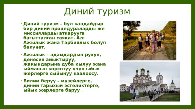 Диний туризм Диний туризм – бул кандайдыр бир диний процедураларды же миссияларды аткарууга багытталган саякат. Ал: Ажылык жана Тарбиялык болуп бөлүнөт. Ажылык – адамдардын рухун, денесин айыктыруу, жакындарына дуба кылуу жана ыйманын көрсөтүү үчүн ыйык жерлерге сыйынуу каалоосу. Билим берүү – музейлерге, диний тарыхый эстеликтерге, ыйык жерлерге баруу . 
