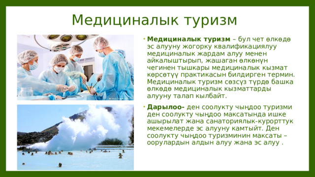 Медициналык туризм Медициналык туризм – бул чет өлкөдө эс алууну жогорку квалификациялуу медициналык жардам алуу менен айкалыштырып, жашаган өлкөнүн чегинен тышкары медициналык кызмат көрсөтүү практикасын билдирген термин. Медициналык туризм сөзсүз түрдө башка өлкөдө медициналык кызматтарды алууну талап кылбайт. Дарылоо- ден соолукту чыңдоо туризми ден соолукту чыңдоо максатында ишке ашырылат жана санаториялык-курорттук мекемелерде эс алууну камтыйт. Ден соолукту чыңдоо туризминин максаты – оорулардын алдын алуу жана эс алуу . 