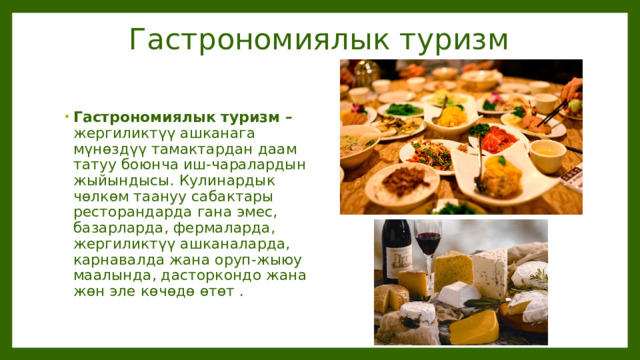 Гастрономиялык туризм Гастрономиялык туризм – жергиликтүү ашканага мүнөздүү тамактардан даам татуу боюнча иш-чаралардын жыйындысы. Кулинардык чөлкөм таануу сабактары ресторандарда гана эмес, базарларда, фермаларда, жергиликтүү ашканаларда, карнавалда жана оруп-жыюу маалында, дасторкондо жана жөн эле көчөдө өтөт . 