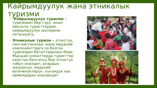 Кайрымдуулук жана этникалык туризми  Кайрымдуулук туризми – туризмдин бир түрү, анын максаты туристтердин кайрымдуулук иштерине катышуусу . Этникалык туризм – этностук, лингвистикалык жана маданий компоненттерге ээ болгон туризмдин багыттарынын бири. Мындай саякаттарда туристтер калктын белгилүү бир этностук тобун изилдеп, алардын жашоосун, маданий өзгөчөлүктөрүн, күнүмдүк көз ирмемдерин изилдешет 