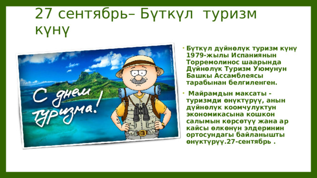 27 сентябрь– Бүткүл туризм күнү Бүткүл дүйнөлүк туризм күнү 1979-жылы Испаниянын Торремолинос шаарында Дүйнөлүк Туризм Уюмунун Башкы Ассамблеясы тарабынан белгиленген.  Майрамдын максаты - туризмди өнүктүрүү, анын дүйнөлүк коомчулуктун экономикасына кошкон салымын көрсөтүү жана ар кайсы өлкөнүн элдеринин ортосундагы байланышты өнүктүрүү.27-сентябрь .   