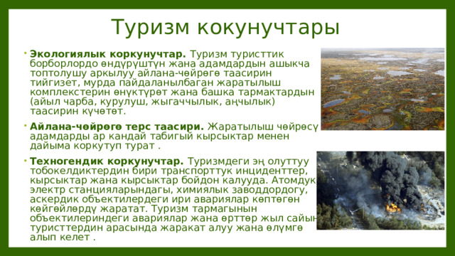 Туризм кокунучтары Экологиялык коркунучтар. Туризм туристтик борборлордо өндүрүштүн жана адамдардын ашыкча топтолушу аркылуу айлана-чөйрөгө таасирин тийгизет, мурда пайдаланылбаган жаратылыш комплекстерин өнүктүрөт жана башка тармактардын (айыл чарба, курулуш, жыгаччылык, аңчылык) таасирин күчөтөт. Айлана-чөйрөгө терс таасири. Жаратылыш чөйрөсү адамдарды ар кандай табигый кырсыктар менен дайыма коркутуп турат . Техногендик коркунучтар. Туризмдеги эң олуттуу тобокелдиктердин бири транспорттук инциденттер, кырсыктар жана кырсыктар бойдон калууда. Атомдук электр станцияларындагы, химиялык заводдордогу, аскердик объектилердеги ири авариялар көптөгөн көйгөйлөрдү жаратат. Туризм тармагынын объектилериндеги авариялар жана өрттөр жыл сайын туристтердин арасында жаракат алуу жана өлүмгө алып келет . 