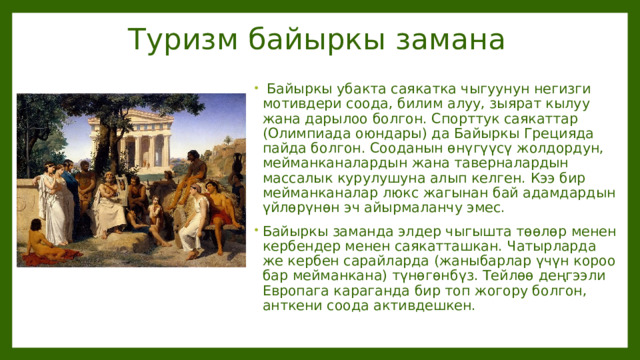  Туризм байыркы замана  Байыркы убакта саякатка чыгуунун негизги мотивдери соода, билим алуу, зыярат кылуу жана дарылоо болгон. Спорттук саякаттар (Олимпиада оюндары) да Байыркы Грецияда пайда болгон. Сооданын өнүгүүсү жолдордун, мейманканалардын жана таверналардын массалык курулушуна алып келген. Кээ бир мейманканалар люкс жагынан бай адамдардын үйлөрүнөн эч айырмаланчу эмес. Байыркы заманда элдер чыгышта төөлөр менен кербендер менен саякатташкан. Чатырларда же кербен сарайларда (жаныбарлар үчүн короо бар мейманкана) түнөгөнбүз. Тейлөө деңгээли Европага караганда бир топ жогору болгон, анткени соода активдешкен. 