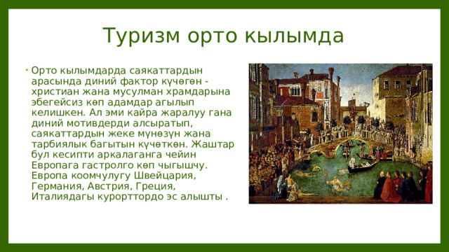 Туризм орто кылымда Орто кылымдарда саякаттардын арасында диний фактор күчөгөн - христиан жана мусулман храмдарына эбегейсиз көп адамдар агылып келишкен. Ал эми кайра жаралуу гана диний мотивдерди алсыратып, саякаттардын жеке мүнөзүн жана тарбиялык багытын күчөткөн. Жаштар бул кесипти аркалаганга чейин Европага гастролго көп чыгышчу. Европа коомчулугу Швейцария, Германия, Австрия, Греция, Италиядагы курорттордо эс алышты .  