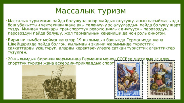 Массалык туризм Массалык туризмдин пайда болушуна өнөр жайдын өнүгүшү, анын натыйжасында бош убакыттын чектелиши жана акы төлөнүүчү эс алуулардын пайда болушу шарт түздү. Мындан тышкары транспорттун революциялык өнүгүүсү – паровоздун, паровоздун пайда болушу, жол тармагынын кеңейиши да чоң роль ойногон. Биринчи кымбат мейманканалар 19-кылымдын башында Германияда жана Швейцарияда пайда болгон, кылымдын экинчи жарымында туристтик саякаттарды уюштуруп, аларды керектөөчүлөргө саткан туристтик агенттиктер түзүлгөн. 20-кылымдын биринчи жарымында Германия менен СССРде массалык эс алуу, спорттук туризм жана аскердик-прикладдык спорт стимулдашты . 