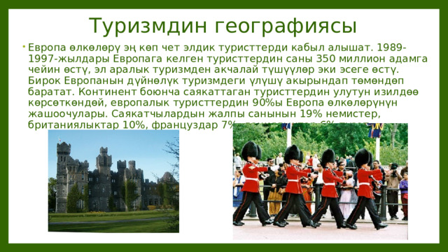 Туризмдин географиясы Европа өлкөлөрү эң көп чет элдик туристтерди кабыл алышат. 1989-1997-жылдары Европага келген туристтердин саны 350 миллион адамга чейин өстү, эл аралык туризмден акчалай түшүүлөр эки эсеге өстү. Бирок Европанын дүйнөлүк туризмдеги үлүшү акырындап төмөндөп баратат. Континент боюнча саякаттаган туристтердин улутун изилдөө көрсөткөндөй, европалык туристтердин 90%ы Европа өлкөлөрүнүн жашоочулары. Саякатчылардын жалпы санынын 19% немистер, британиялыктар 10%, француздар 7%, даниялыктар 6% түзөт. 