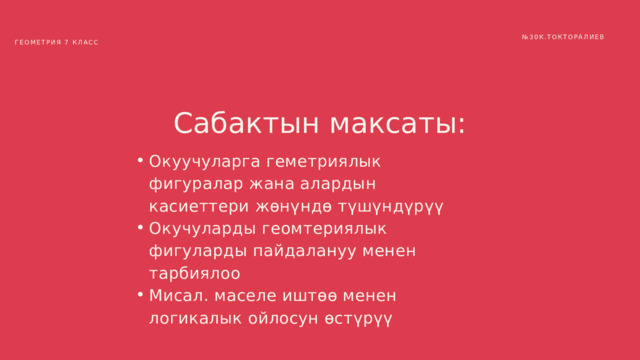 № 30К.ТОКТОРАЛИЕВ ГЕОМЕТРИЯ 7 КЛАСС Сабактын максаты: Окуучуларга геметриялык фигуралар жана алардын касиеттери жөнүндө түшүндүрүү Окучуларды геомтериялык фигуларды пайдалануу менен тарбиялоо Мисал. маселе иштөө менен логикалык ойлосун өстүрүү Окуучуларга геметриялык фигуралар жана алардын касиеттери жөнүндө түшүндүрүү Окучуларды геомтериялык фигуларды пайдалануу менен тарбиялоо Мисал. маселе иштөө менен логикалык ойлосун өстүрүү 