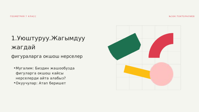 № 30К.ТОКТОРАЛИЕВ ГЕОМЕТРИЯ 7 КЛАСС 1.Уюштуруу.Жагымдуу жагдай фигураларга окшош нерселер Мугалим: Биздин жашообузда фигуларга окшош кайсы нерселерди айта алабыз? Окуучулар: Атап беришет Мугалим: Биздин жашообузда фигуларга окшош кайсы нерселерди айта алабыз? Окуучулар: Атап беришет 