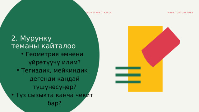 ГЕОМЕТРИЯ 7 КЛАСС № 30К.ТОКТОРАЛИЕВ 2. Мурунку теманы кайталоо Геометрия эмнени үйрөтүүчү илим? Тегиздик, мейкиндик дегенди кандай түшүнөсүңөр? Түз сызыкта канча чекит бар? Геометрия эмнени үйрөтүүчү илим? Тегиздик, мейкиндик дегенди кандай түшүнөсүңөр? Түз сызыкта канча чекит бар? 