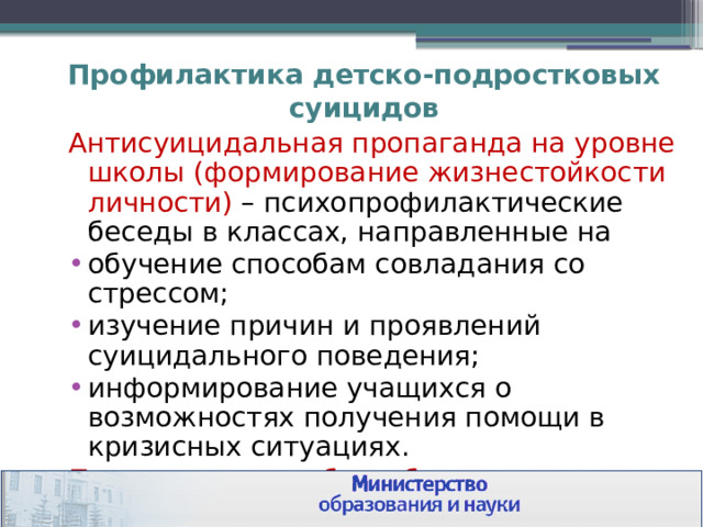 Профилактика детско-подростковых суицидов Антисуицидальная пропаганда на уровне школы (формирование жизнестойкости личности) – психопрофилактические беседы в классах, направленные на обучение способам совладания со стрессом; изучение причин и проявлений суицидального поведения; информирование учащихся о возможностях получения помощи в кризисных ситуациях. Проведение подобных бесед возможно с подростками, начиная с 14-летнего возраста 