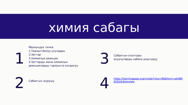 химия сабагы 1 3 Мазмундук тилке 1.Таанып-билуу усулдары 2.Заттар 3.Химиялык реакция 4.Заттарды жана химиялык реакцияларды турмушта колдонуу Сабактын этаптары окуучуларды сабака уюштуруу 2 4 Сабактын журушу 