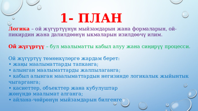 1- план Логика – ой жүгүртүүнүн мыйзамдарын жана формаларын, ой-пикирдин жана далилдөөнүн ыкмаларын изилдөөчү илим.   Ой жүгүртүү – бул маалыматты кабыл алуу жана сиңирүү процесси. Ой жүгүртүү төмөнкүлөргө жардам берет:  • жаңы маалыматтарды тапканга;  • алынган маалыматтарды жалпылаганга;  • кабыл алынган маалыматтардын негизинде логикалык жыйынтык чыгарганга;  • касиеттер, объекттер жана кубулуштар  жөнүндө маалымат алганга;  • айлана-чөйрөнүн мыйзамдарын билгенге.    