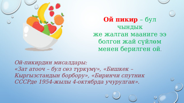 Ой пикир – бул чындык  же жалган мааниге ээ  болгон жай сүйлөм менен берилген ой .   Ой-пикирдин мисалдары:  «Зат атооч – бул сөз түркүмү», «Бишкек –  Кыргызстандын борбору», «Биринчи спутник СССРде  1954-жылы 4-октябрда учурулган».   