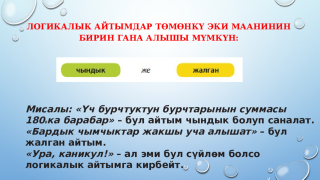 Логикалык айтымдар төмөнкү эки маанинин бирин гана алышы мүмкүн:   Мисалы: «Үч бурчтуктун бурчтарынын суммасы 180 0 ка барабар» – бул айтым чындык болуп саналат.  «Бардык чымчыктар жакшы уча алышат» – бул жалган айтым.  «Ура, каникул!» – ал эми бул сүйлөм болсо логикалык айтымга кирбейт.   