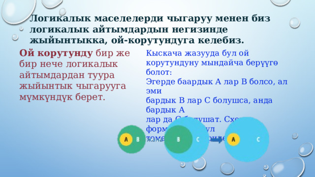 Логикалык маселелерди чыгаруу менен биз логикалык айтымдардын негизинде жыйынтыкка, ой-корутундуга келебиз.   Ой корутунду бир же  бир нече логикалык  айтымдардан туура  жыйынтык чыгарууга  мүмкүндүк берет.   Кыскача жазууда бул ой корутундуну мындайча берүүгө болот:  Эгерде баардык А лар В болсо, ал эми  бардык В лар С болушса, анда бардык А  лар да С болушат. Схема формасында бул  төмөнкүдөй берилет:   