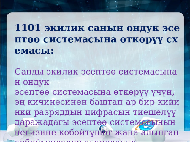1101 экилик санын ондук эсептөө системасына өткөрүү схемасы:   Санды экилик эсептөө системасынан ондук  эсептөө системасына өткөрүү үчүн, эң кичинесинен баштап ар бир кийинки разряддын цифрасын тиешелүү даражадагы эсептөө системасынын негизине көбөйтүшөт жана алынган көбөйтүндүлөрдү кошушат.   