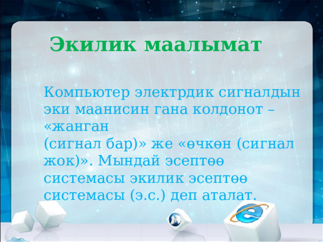 Экилик маалымат   Компьютер электрдик сигналдын эки маанисин гана колдонот – «жанган  (сигнал бар)» же «өчкөн (сигнал жок)». Мындай эсептөө системасы экилик эсептөө системасы (э.с.) деп аталат.   