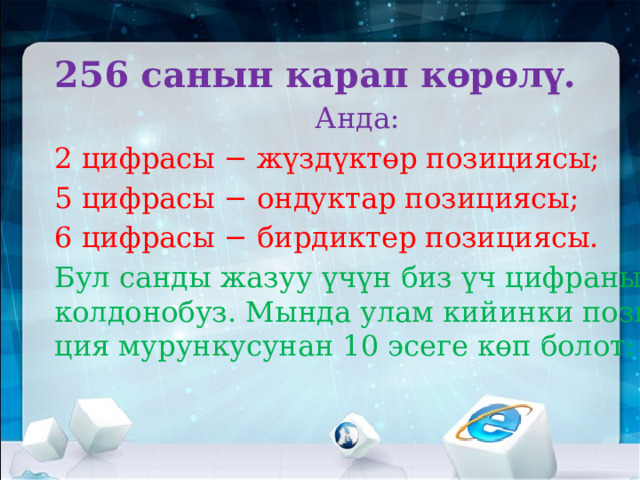 256 санын карап көрөлү.  Анда: 2 цифрасы − жүздүктөр позициясы; 5 цифрасы − ондуктар позициясы; 6 цифрасы − бирдиктер позициясы. Бул санды жазуу үчүн биз үч цифраны колдонобуз. Мында улам кийинки позиция мурункусунан 10 эсеге көп болот: 