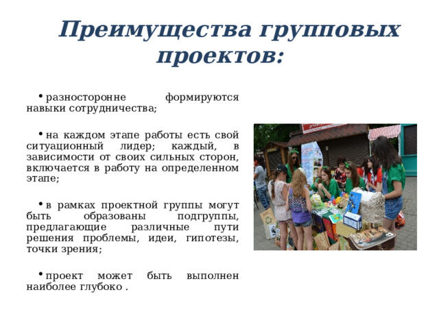 Преимущества групповых проектов:   разносторонне формируются навыки сотрудничества;  на каждом этапе работы есть свой ситуационный лидер; каждый, в зависимости от своих сильных сторон, включается в работу на определенном этапе;  в рамках проектной группы могут быть образованы подгруппы, предлагающие различные пути решения проблемы, идеи, гипотезы, точки зрения;  проект может быть выполнен наиболее глубоко . 