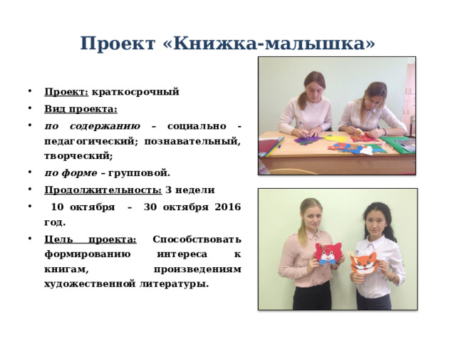 Проект «Книжка-малышка» Проект: краткосрочный Вид проекта: по содержанию – социально - педагогический; познавательный, творческий; по форме – групповой. Продолжительность: 3 недели  10 октября – 30 октября 2016 год. Цель проекта: Способствовать формированию интереса к книгам, произведениям художественной литературы.  