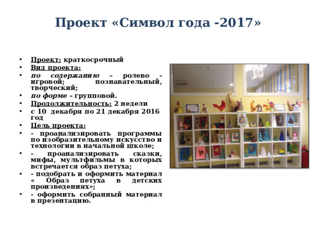 Проект «Символ года -2017»   Проект: краткосрочный Вид проекта: по содержанию – ролево - игровой; познавательный, творческий; по форме – групповой. Продолжительность: 2 недели с 10 декабря по 21 декабря 2016 год Цель проекта:  - проанализировать программы по изобразительному искусство и технологии в начальной школе; - проанализировать сказки, мифы, мультфильмы в которых встречается образ петуха; - подобрать и оформить материал « Образ петуха в детских произведениях»; - оформить собранный материал в презентацию. 