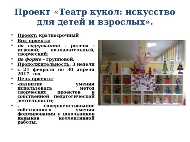  Проект « Театр кукол: искусство для детей и взрослых».   Проект: краткосрочный Вид проекта: по содержанию – ролево - игровой; познавательный, творческий; по форме – групповой. Продолжительность: 3 недели с 21 февраля по 30 апреля 2017 год Цель проекта:   -развитие умения использовать метод творческих проектов в собственной педагогической деятельности; - совершенствование собственного умения формирования у школьников навыков коллективной работы.   