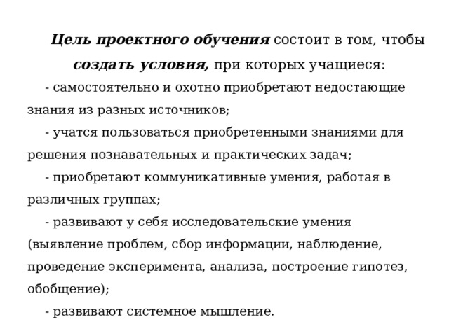  Цель проектного обучения  состоит в том, чтобы создать условия, при которых учащиеся: - самостоятельно и охотно приобретают недостающие знания из разных источников; - учатся пользоваться приобретенными знаниями для решения познавательных и практических задач; - приобретают коммуникативные умения, работая в различных группах; - развивают у себя исследовательские умения (выявление проблем, сбор информации, наблюдение, проведение эксперимента, анализа, построение гипотез, обобщение); - развивают системное мышление.  