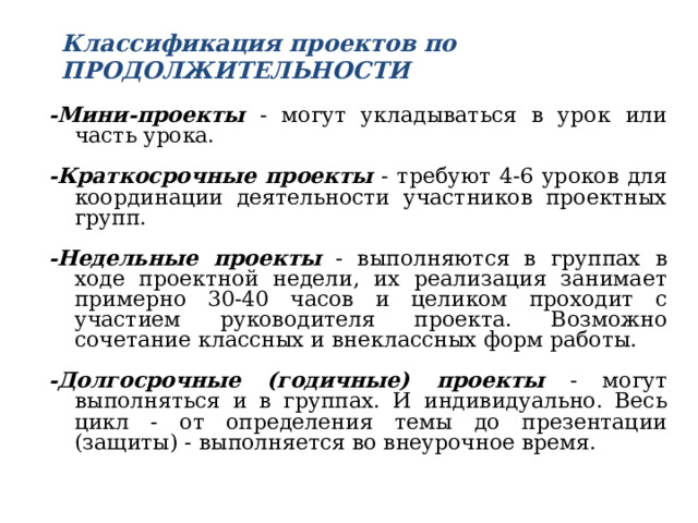 Классификация проектов по ПРОДОЛЖИТЕЛЬНОСТИ   -Мини-проекты - могут укладываться в урок или часть урока. -Краткосрочные проекты - требуют 4-6 уроков для координации деятельности участников проектных групп. -Недельные проекты - выполняются в группах в ходе проектной недели, их реализация занимает примерно 30-40 часов и целиком проходит с участием руководителя проекта. Возможно сочетание классных и внеклассных форм работы. -Долгосрочные (годичные) проекты - могут выполняться и в группах. И индивидуально. Весь цикл - от определения темы до презентации (защиты) - выполняется во внеурочное время.  