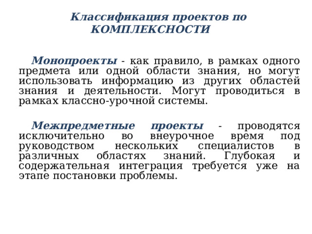  Классификация проектов по КОМПЛЕКСНОСТИ   Монопроекты - как правило, в рамках одного предмета или одной области знания, но могут использовать информацию из других областей знания и деятельности. Могут проводиться в рамках классно-урочной системы. Межпредметные проекты  - проводятся исключительно во внеурочное время под руководством нескольких специалистов в различных областях знаний. Глубокая и содержательная интеграция требуется уже на этапе постановки проблемы.  