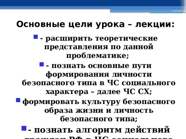 Основные цели урока – лекции: - расширить теоретические представления по данной проблематике; - познать основные пути формирования личности безопасного типа в ЧС социального характера – далее ЧС СХ; формировать культуру безопасного образа жизни и личность безопасного типа; - познать алгоритм действий граждан РФ в ЧС социального характера 