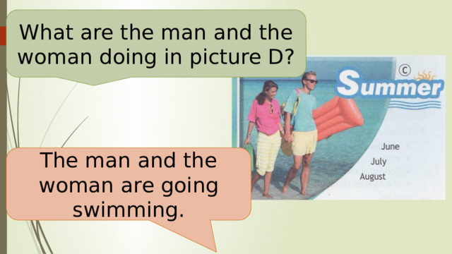 What are the man and the woman doing in picture D? The man and the woman are going swimming. 