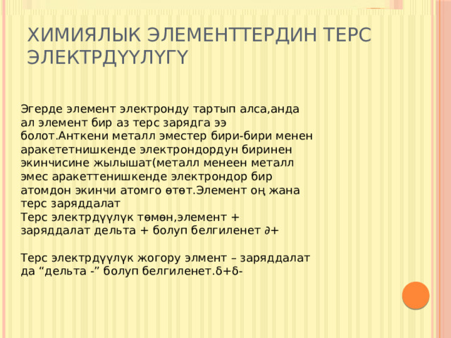 Химиялык элементтердин терс электрдүүлүгү Эгерде элемент электронду тартып алса,анда ал элемент бир аз терс зарядга ээ болот.Анткени металл эместер бири-бири менен аракететнишкенде электрондордун биринен экинчисине жылышат(металл менеен металл эмес аракеттенишкенде электрондор бир атомдон экинчи атомго өтөт.Элемент оң жана терс заряддалат Терс электрдүүлүк төмөн,элемент + заряддалат дельта + болуп белгиленет ∂+ Терс электрдүүлүк жогору элмент – заряддалат да “дельта -” болуп белгиленет.δ+δ- 