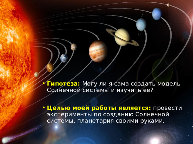 Гипотеза: Могу ли я сама создать модель Солнечной системы и изучить ее? Целью моей работы является: провести эксперименты по созданию Солнечной системы, планетария своими руками. 