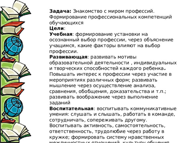 Задача:  Знакомство с миром профессий. Формирование профессиональных компетенций обучающихся Цели : Учебная : формирование установки на осознанный выбор профессии, через объяснение учащимся, какие факторы влияют на выбор профессии. Развивающая : развивать мотивы образовательной деятельности , индивидуальных и творческих способностей каждого ребенка . Повышать интерес к профессии через участие в мероприятиях различных форм; развивать мышление через осуществление анализа, сравнения, обобщения, доказательства и т.п.; развивать воображение через выполнение заданий Воспитательная : воспитывать коммуникативные умения: слушать и слышать, работать в команде, сотрудничать, сопереживать другому. Воспитывать активность, самостоятельность, ответственность, трудолюбие через работу в кружке; формировать систему нравственных межличностных отношений, культуру общения, умение работы в группах. 