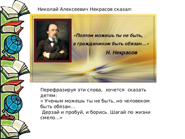 Перефразируя эти слова, хочется сказать детям: « Ученым можешь ты не быть, но человеком быть обязан…  Дерзай и пробуй, и борись. Шагай по жизни смело…» Николай Алексеевич Некрасов сказал: 