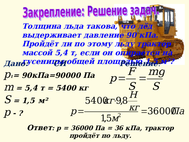 Толщина льда такова, что лёд выдерживает давление 90 кПа. Пройдёт ли по этому льду трактор массой 5,4 т, если он опирается на гусеницы общей площадью 1,5 м²?  Дано: СИ Решение : р 1 = 90кПа=90000 Па  m  = 5,4 т = 5400 кг  S  = 1,5   м² р  - ?  Ответ : р = 36000 Па = 36 кПа, трактор пройдёт по льду. 