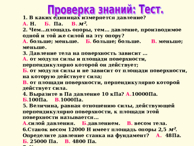 1. В каких единицах измеряется давление? А. Н. Б. Па. В.  м² . 2. Чем…площадь опоры, тем… давление, производимое одной и той же силой на эту опору? А. больше; меньше. Б. больше; больше. В. меньше; меньше. 3. Давление тела на поверхность зависит … А. от модуля силы и площади поверхности, перпендикулярно которой он действует; Б. от модуля силы и не зависит от площади поверхности, на которую действует сила; В. от  площади поверхности, перпендикулярно которой действует сила. 4. Выразите в Па давление 10 кПа? А. 10000Па. Б. 100Па. В. 1000Па. 5. Величина, равная отношению силы, действующей перпендикулярно поверхности, к площади этой поверхности называется… А. силой давления. Б. давлением. В. весом тела. 6.Станок весом 12000 Н имеет площадь опоры 2,5  м² . Определите давление станка на фундамент? А. 48Па. Б. 25000 Па. В. 4800 Па. 7. Как изменится давление на стол, если поставить ее на ребро? А. не изменится. Б. уменьшится. В. увеличится. 8. Ящик весом 960 Н оказывает на опору давление 5кПа. Какую площадь опоры имеет ящик? А. 0,192  м²  Б. 19,2  м²  В. 1,92  м² 