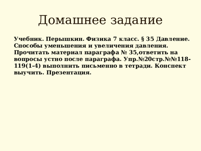 Домашнее задание Учебник. Перышкин. Физика 7 класс. § 3 5 Давление. Способы уменьшения и увеличения давления. Прочитать материал параграфа № 35,ответить на вопросы устно после параграфа. Упр.№20стр.№№118-119(1-4) выполнить письменно в тетради. Конспект выучить. Презентация.  