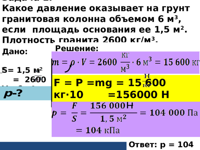 Задача 2. Какое давление оказывает на грунт гранитовая колонна объемом 6 м 3 , если площадь основания ее 1,5 м 2 . Плотность гранита 2600 кг/м 3 .          Решение: Дано: S= 1,5 м 2   = 2600 V= 6 м 3  F = P = mg = 15 600 кг∙10 =156000 Н  Ответ: p = 104 кПа 