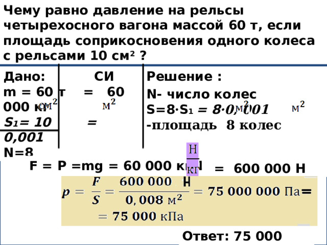 Чему равно давление на рельсы четырехосного вагона массой 60 т, если площадь соприкосновения одного колеса с рельсами 10 см 2 ? Дано: СИ Решение : m = 60 т = 60 000 кг S 1 = 10 = 0,001  N=8 N- число колес S=8 · S 1 = 8 ·0, 001 =0 ,008   -площадь 8 колес p -? F = P =mg = 60 000 кг∙10  =  600 000 Н Ответ: 75 000 кПа 