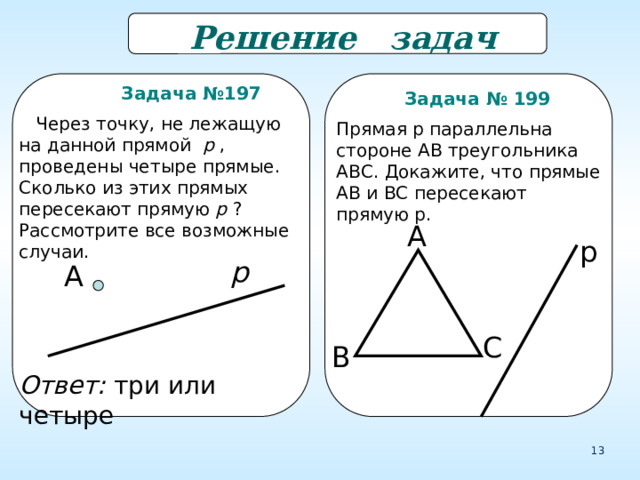  Решение задач  Задача №197  Через точку, не лежащую на данной прямой p , проведены четыре прямые. Сколько из этих прямых пересекают прямую p ? Рассмотрите все возможные случаи.  Задача № 199 Прямая р параллельна стороне АВ треугольника АВС. Докажите, что прямые АВ и ВС пересекают прямую р. А р р А С В Ответ: три или четыре 