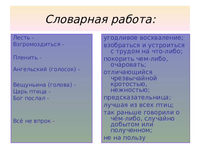 Словарная работа: Лесть - Взгромоздиться - Пленить - Ангельский (голосок) - Вещуньина (голова) - Царь птица - Бог послал - Всё не впрок - угодливое восхваление; взобраться и устроиться с трудом на что-либо; покорить чем-либо, очаровать; отличающийся чрезвычайной кротостью, нежностью; предсказательница; лучшая из всех птиц; так раньше говорили о чём-либо, случайно добытом или полученном; не на пользу 