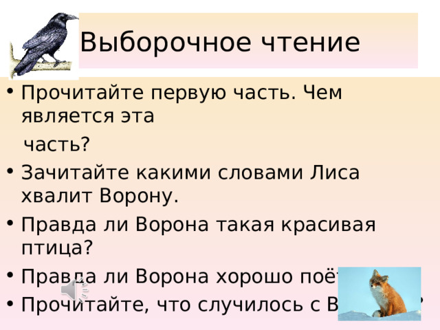 Выборочное чтение Прочитайте первую часть. Чем является эта  часть? Зачитайте какими словами Лиса хвалит Ворону. Правда ли Ворона такая красивая птица? Правда ли Ворона хорошо поёт? Прочитайте, что случилось с Вороной? 