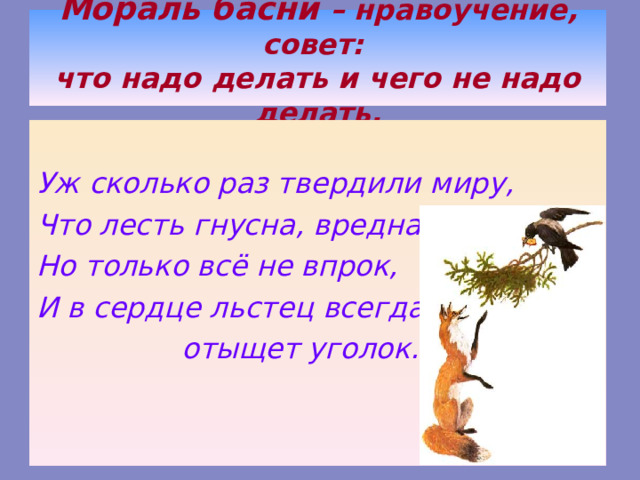 Мораль басни – нравоучение, совет:  что надо делать и чего не надо делать.  Уж сколько раз твердили миру, Что лесть гнусна, вредна; Но только всё не впрок, И в сердце льстец всегда  отыщет уголок… 