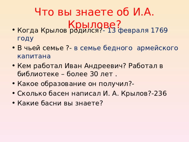 Что вы знаете об И.А. Крылове? Когда Крылов родился? - 13 февраля 1769 году В чьей семье ?- в семье бедного армейского капитана Кем работал Иван Андреевич? Работал в библиотеке – более 30 лет . Какое образование он получил?- Сколько басен написал И. А. Крылов?-236 Какие басни вы знаете? 