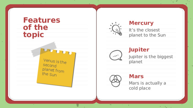 Venus is the second planet from the Sun Features of the topic Mercury It’s the closest planet to the Sun Jupiter Jupiter is the biggest planet Mars Mars is actually a cold place 