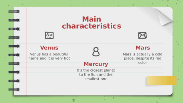 Main characteristics Venus Mars Venus has a beautiful name and it is very hot Mars is actually a cold place, despite its red color Mercury It’s the closest planet to the Sun and the smallest one 